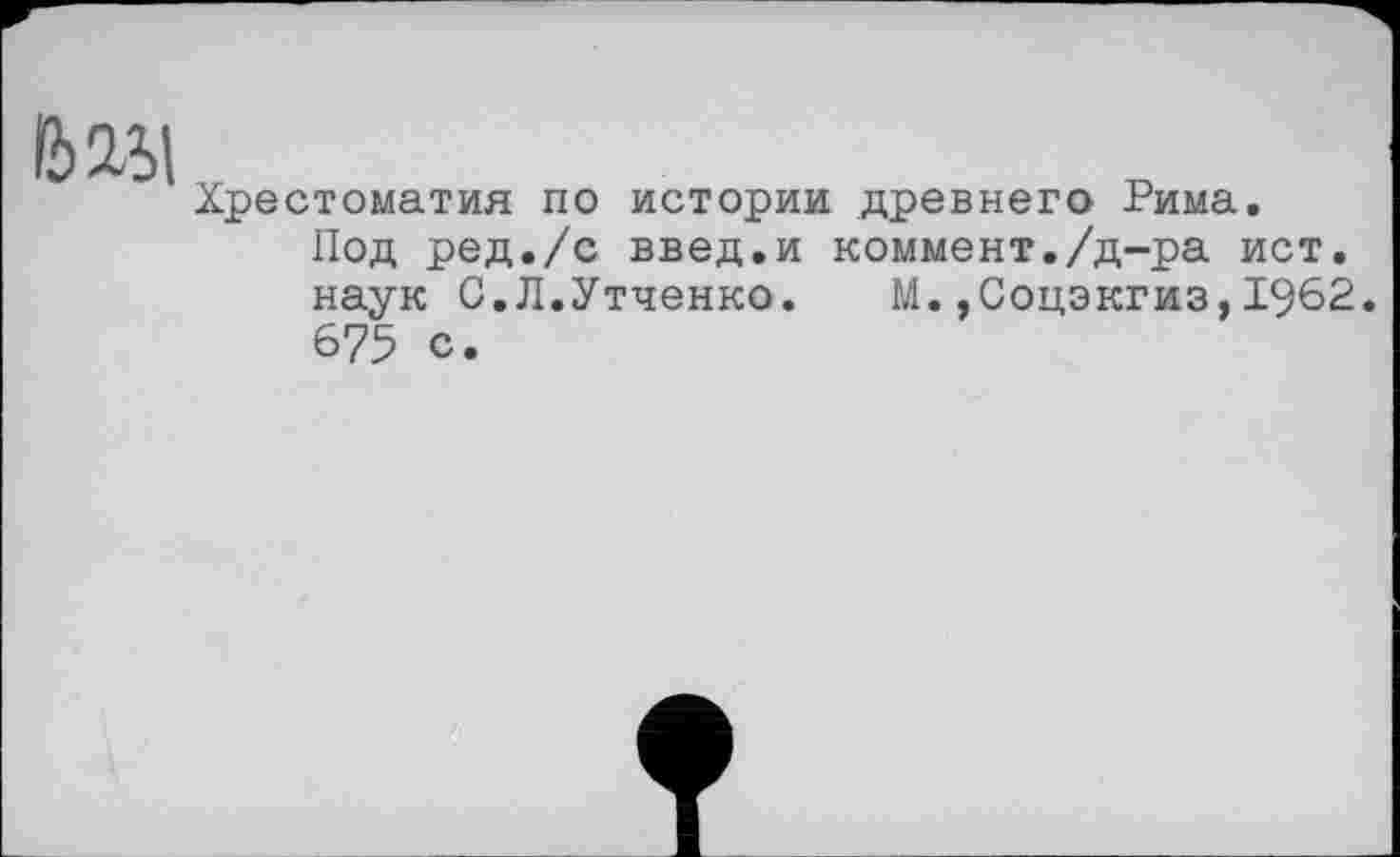 ﻿6151
Хрестоматия по истории древнего Рима.
Под ред./с введ.и коммент./д-ра ист. наук С.Л.Утченко. М.,Соцэкгиз,1962. 675 с.